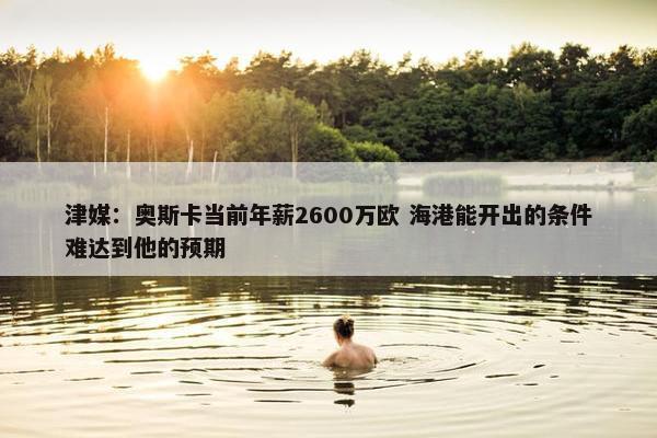 津媒：奥斯卡当前年薪2600万欧 海港能开出的条件难达到他的预期