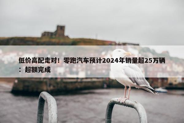 低价高配走对！零跑汽车预计2024年销量超25万辆：超额完成