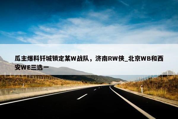 瓜主爆料钎城锁定某W战队，济南RW侠_北京WB和西安WE三选一