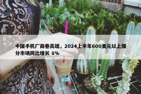 中国手机厂商卷高端，2024上半年600美元以上细分市场同比增长 8%