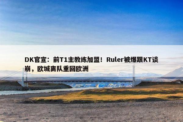 DK官宣：前T1主教练加盟！Ruler被爆跟KT谈崩，欧城离队重回欧洲