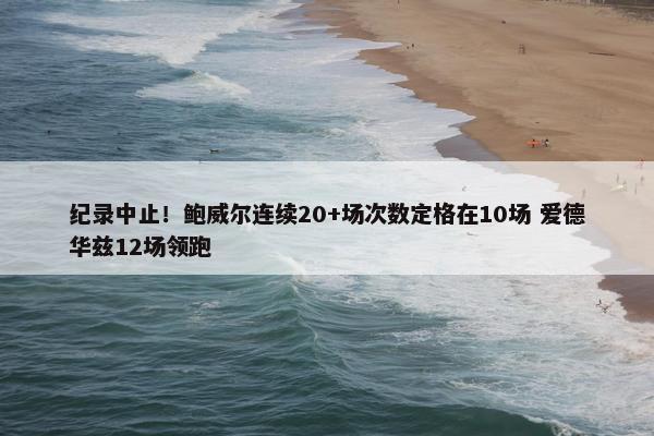 纪录中止！鲍威尔连续20+场次数定格在10场 爱德华兹12场领跑