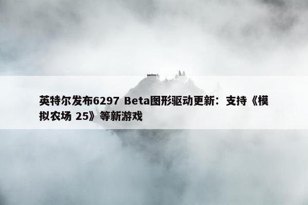 英特尔发布6297 Beta图形驱动更新：支持《模拟农场 25》等新游戏