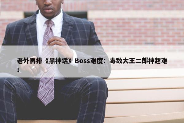 老外再排《黑神话》Boss难度：毒敌大王二郎神超难！