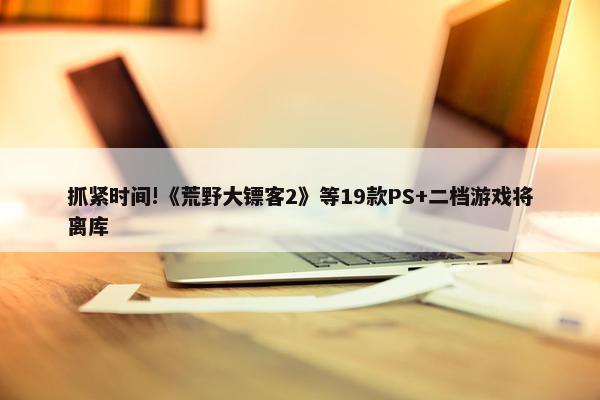 抓紧时间!《荒野大镖客2》等19款PS+二档游戏将离库