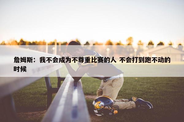 詹姆斯：我不会成为不尊重比赛的人 不会打到跑不动的时候