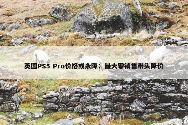 英国PS5 Pro价格或永降：最大零销售带头降价