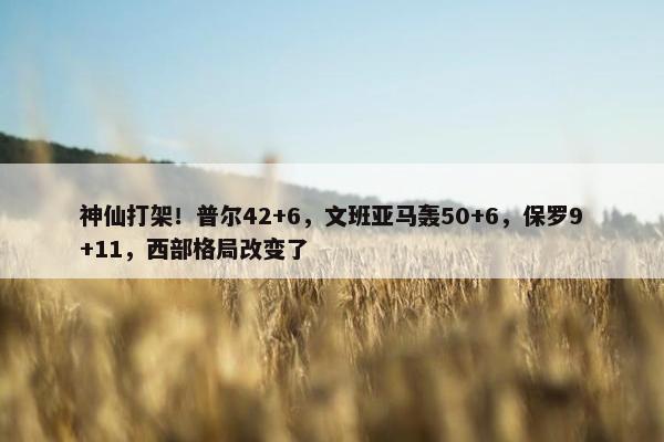 神仙打架！普尔42+6，文班亚马轰50+6，保罗9+11，西部格局改变了