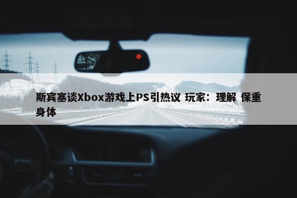 斯宾塞谈Xbox游戏上PS引热议 玩家：理解 保重身体