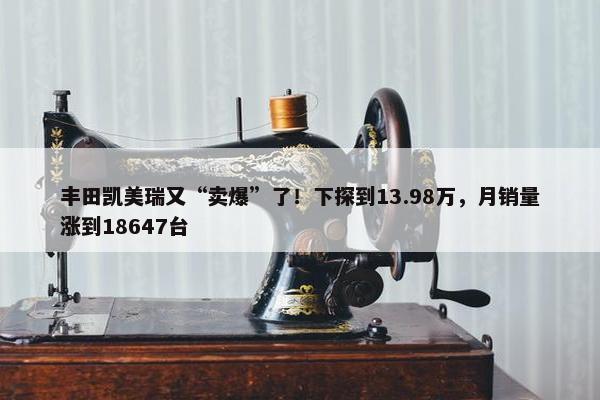 丰田凯美瑞又“卖爆”了！下探到13.98万，月销量涨到18647台