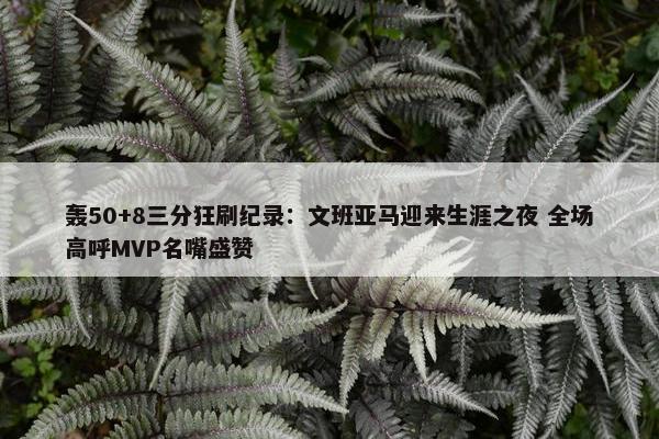 轰50+8三分狂刷纪录：文班亚马迎来生涯之夜 全场高呼MVP名嘴盛赞