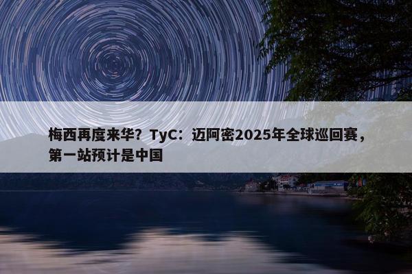 梅西再度来华？TyC：迈阿密2025年全球巡回赛，第一站预计是中国