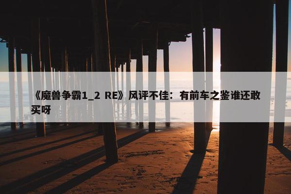 《魔兽争霸1_2 RE》风评不佳：有前车之鉴谁还敢买呀