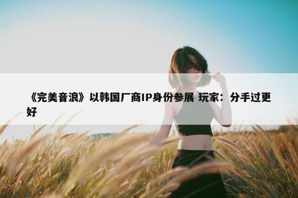 《完美音浪》以韩国厂商IP身份参展 玩家：分手过更好