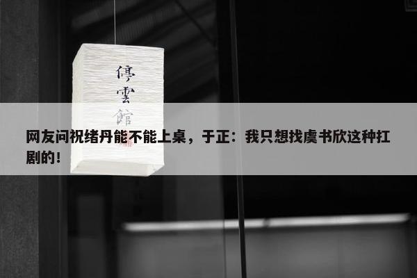 网友问祝绪丹能不能上桌，于正：我只想找虞书欣这种扛剧的！