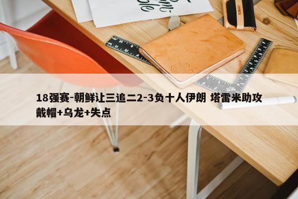 18强赛-朝鲜让三追二2-3负十人伊朗 塔雷米助攻戴帽+乌龙+失点