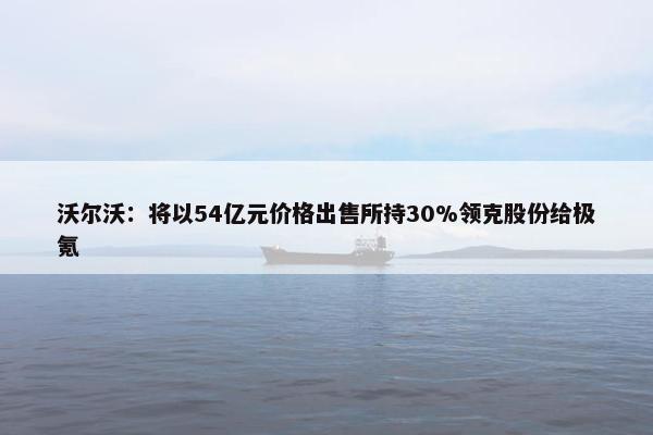 沃尔沃：将以54亿元价格出售所持30%领克股份给极氪