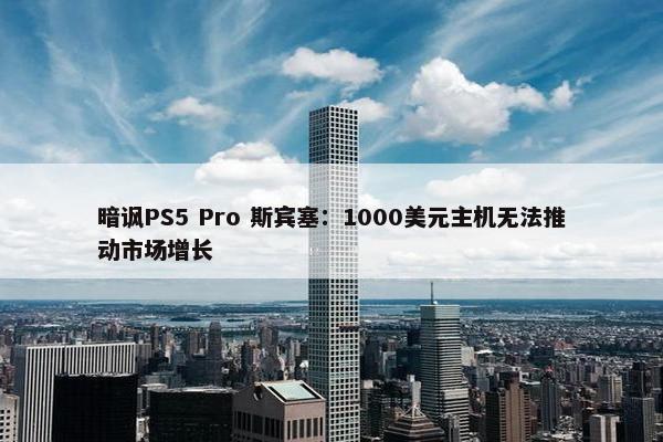 暗讽PS5 Pro 斯宾塞：1000美元主机无法推动市场增长