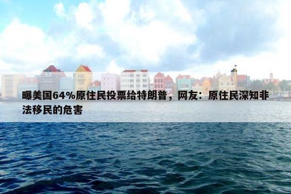 曝美国64%原住民投票给特朗普，网友：原住民深知非法移民的危害