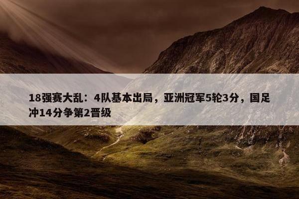 18强赛大乱：4队基本出局，亚洲冠军5轮3分，国足冲14分争第2晋级