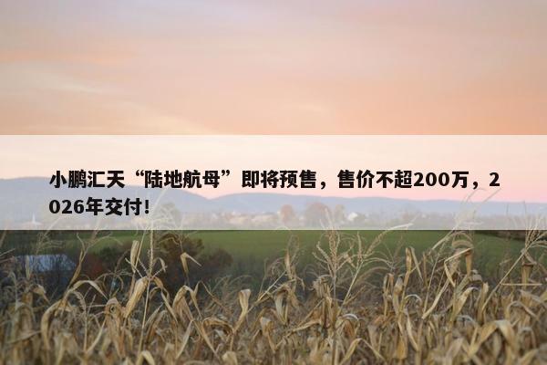 小鹏汇天“陆地航母”即将预售，售价不超200万，2026年交付！