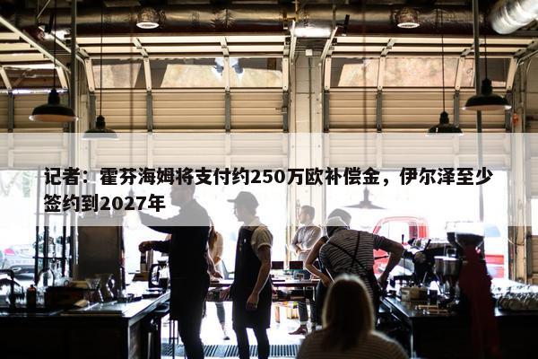 记者：霍芬海姆将支付约250万欧补偿金，伊尔泽至少签约到2027年