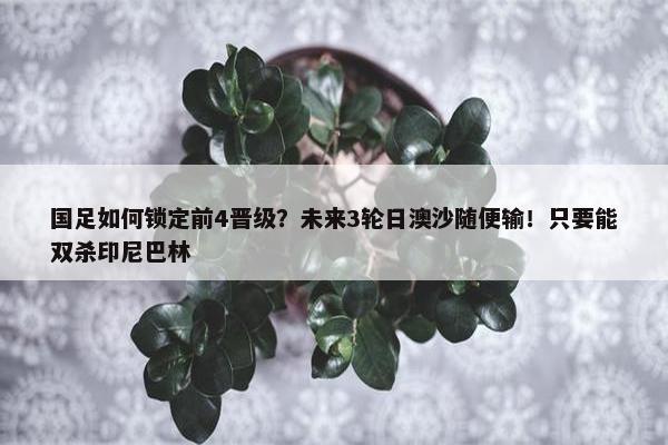 国足如何锁定前4晋级？未来3轮日澳沙随便输！只要能双杀印尼巴林