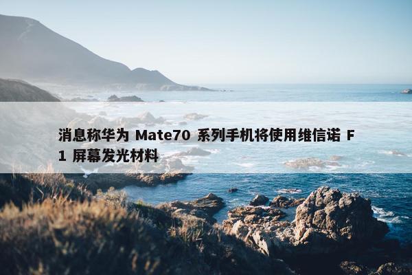 消息称华为 Mate70 系列手机将使用维信诺 F1 屏幕发光材料