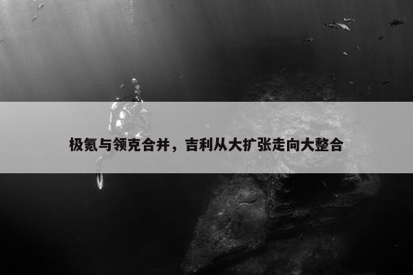 极氪与领克合并，吉利从大扩张走向大整合