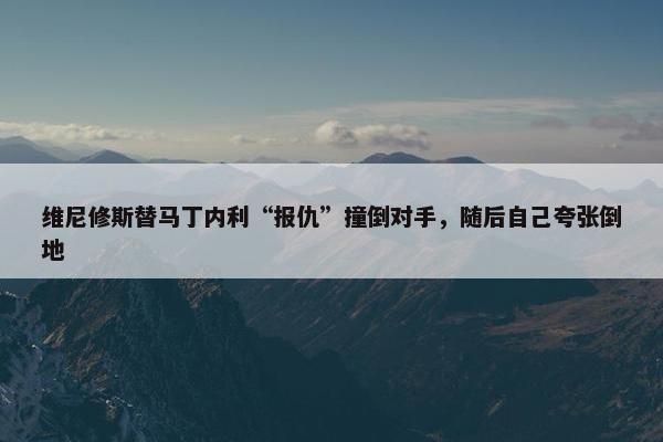 维尼修斯替马丁内利“报仇”撞倒对手，随后自己夸张倒地