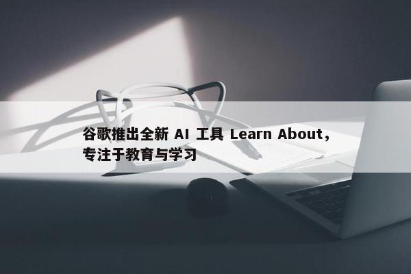 谷歌推出全新 AI 工具 Learn About，专注于教育与学习