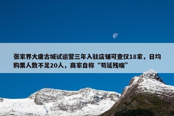 张家界大庸古城试运营三年入驻店铺可查仅18家，日均购票人数不足20人，商家自称“苟延残喘”