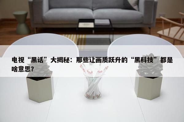 电视“黑话”大揭秘：那些让画质跃升的“黑科技”都是啥意思？