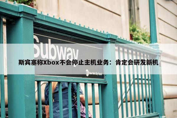 斯宾塞称Xbox不会停止主机业务：肯定会研发新机