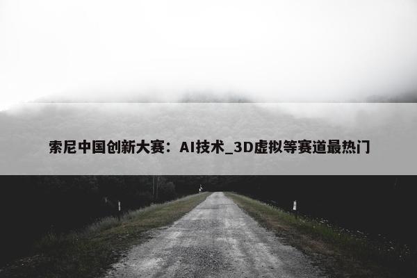 索尼中国创新大赛：AI技术_3D虚拟等赛道最热门