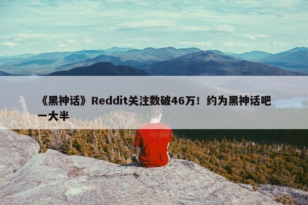 《黑神话》Reddit关注数破46万！约为黑神话吧一大半