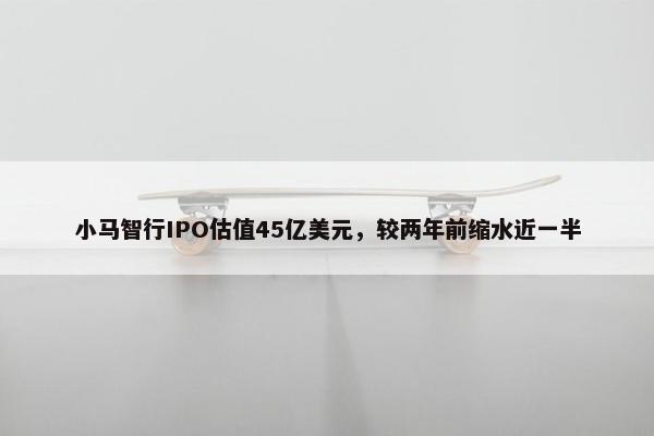 小马智行IPO估值45亿美元，较两年前缩水近一半