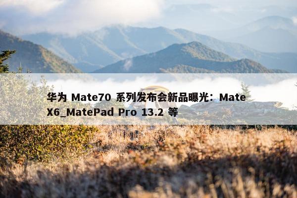 华为 Mate70 系列发布会新品曝光：Mate X6_MatePad Pro 13.2 等