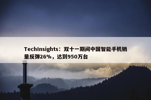 TechInsights：双十一期间中国智能手机销量反弹26%，达到950万台