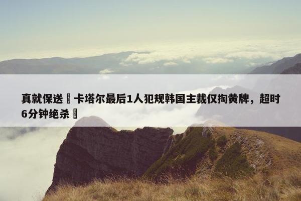 真就保送❓卡塔尔最后1人犯规韩国主裁仅掏黄牌，超时6分钟绝杀❗