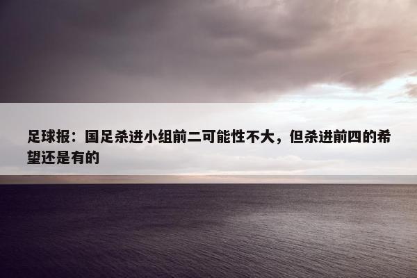 足球报：国足杀进小组前二可能性不大，但杀进前四的希望还是有的