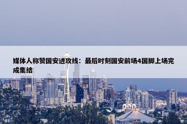 媒体人称赞国安进攻线：最后时刻国安前场4国脚上场完成集结