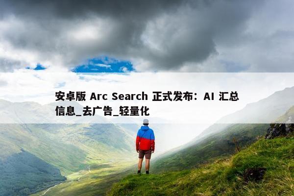 安卓版 Arc Search 正式发布：AI 汇总信息_去广告_轻量化