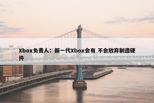 Xbox负责人：新一代Xbox会有 不会放弃制造硬件