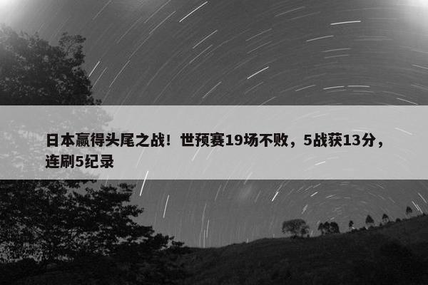 日本赢得头尾之战！世预赛19场不败，5战获13分，连刷5纪录