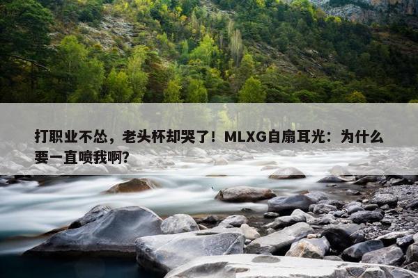 打职业不怂，老头杯却哭了！MLXG自扇耳光：为什么要一直喷我啊？