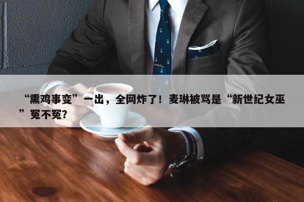 “熏鸡事变”一出，全网炸了！麦琳被骂是“新世纪女巫”冤不冤？