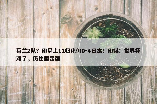 荷兰2队？印尼上11归化仍0-4日本！印媒：世界杯难了，仍比国足强