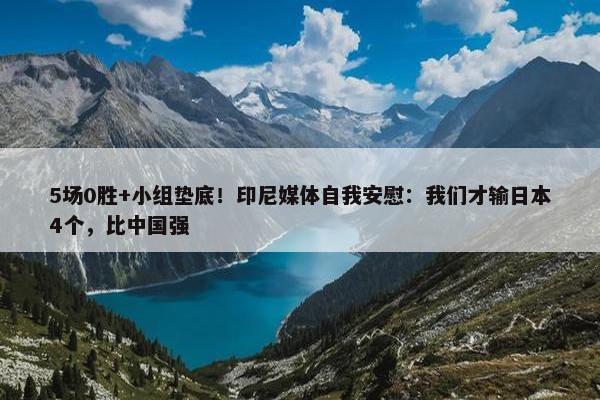 5场0胜+小组垫底！印尼媒体自我安慰：我们才输日本4个，比中国强