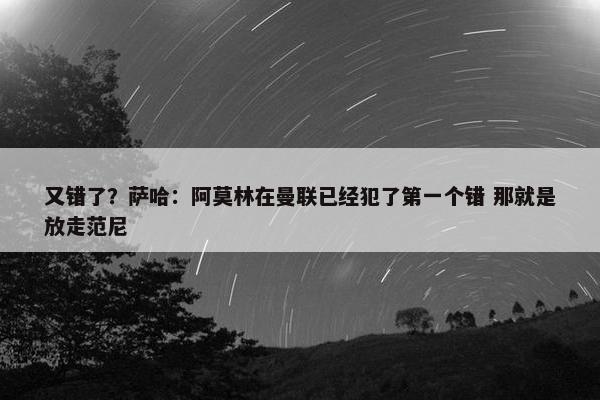 又错了？萨哈：阿莫林在曼联已经犯了第一个错 那就是放走范尼